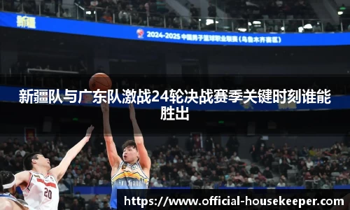 新疆队与广东队激战24轮决战赛季关键时刻谁能胜出