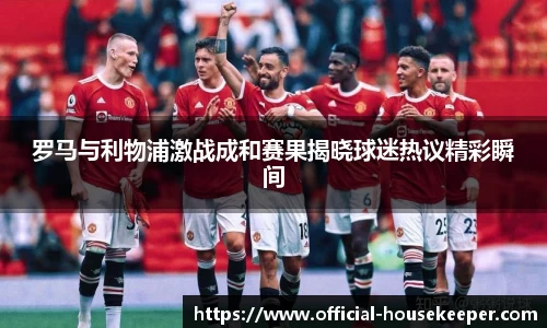 罗马与利物浦激战成和赛果揭晓球迷热议精彩瞬间