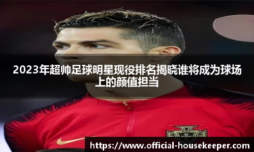 2023年超帅足球明星现役排名揭晓谁将成为球场上的颜值担当